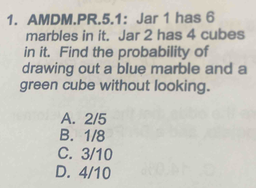 AMDM.PR.5.1: Jar 1 has 6
marbles in it. Jar 2 has 4 cubes
in it. Find the probability of
drawing out a blue marble and a
green cube without looking.
A. 2/5
B. 1/8
C. 3/10
D. 4/10