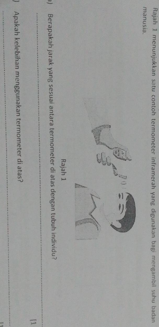 Rajah 1 menunjukkan satu contoh termometer inframerah yang digunakan bagi mengambil suhu badan 
manusia. 
Rajah 1 
_ 
a) Berapakah jarak yang sesuai antara termometer di atas dengan tubuh individu? 
[1 
_ 
) Apakah kelebihan menggunakan termometer di atas?