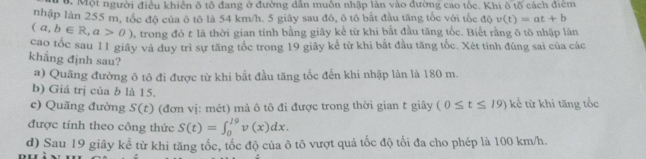 Một người điều khiến ô tô đang ở đường dân muồn nhập làn vào đường cao tốc. Khi ô tõ cách điểm 
nhập làn 255 m, tốc độ của ô tô là 54 km/h. 5 giây sau đó, ô tô bắt đầu tăng tốc với tốc dhat v(t)=at+b
(a,b∈ R,a>0) , trong đó t là thời gian tính bằng giây kể từ khi bắt đầu tăng tốc. Biết rằng ô tô nhập làn 
cao tốc sau 11 giây và duy trì sự tăng tốc trong 19 giây kể từ khi bắt đầu tăng tốc. Xét tính đúng sai của các 
khẳng định sau? 
a) Quãng đường ô tô đi được từ khi bắt đầu tăng tốc đến khi nhập làn là 180 m. 
b) Giá trị của b là 15. 
c) Quãng đường S(t) (đơn vị: mét) mà ô tô đi được trong thời gian t giây (0≤ t≤ 19) kể từ khi tăng tốc 
được tính theo công thức S(t)=∈t _0^(19)v(x)dx. 
d) Sau 19 giây kể từ khi tăng tốc, tốc độ của ô tô vượt quá tốc độ tối đa cho phép là 100 km/h.