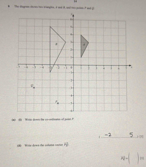 14
8 The diagram shows two triangles, A and B, and two points P and Q.
(a) (i) Write down the co-ordinates of point P.
(_ .) [1]
(ii) Write down the column vector vector PQ.
vector PQ=(□ )[1]