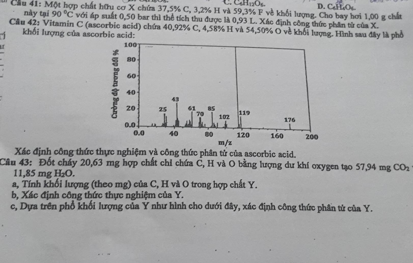 C_6H_12O_6. D. C₆H₄O₆.
Câu 41: Một hợp chất hữu cơ X chứa 37, 5% C, 3, 2% H và 59,3% F về khối lượng. Cho bay hơi 1,00 g chất
này tại 90°C với áp suất 0,50 bar thì thể tích thu được là 0,93 L. Xác định công thức phân tử của X.
Câu 42: Vitamin C (ascorbic acid) chứa 40,92% C, 4,58% H và 54,50% O về khối lượng. Hình sau đây là phố
khối lượng của ascorbic acid:
I
Xác định công thức thực nghiệm và công thức phân tử của ascorbic acid.
Câu 43: Đốt cháy 20,63 mg hợp chất chi chứa C, H và O bằng lượng dư khí oxygen tạo 57,94 mg CO_2
11,85 mg H_2O. 
a, Tính khối lượng (theo mg) của C, H và O trong hợp chất Y.
b, Xác định công thức thực nghiệm của Y.
c, Dựa trên phổ khối lượng của Y như hình cho dưới đây, xác định công thức phần tử của Y.