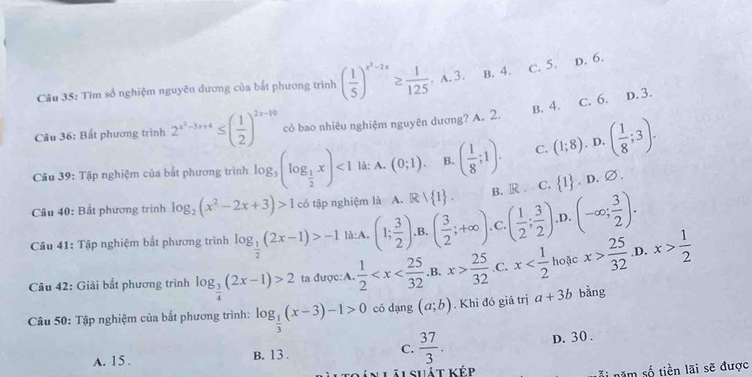 Tìm số nghiệm nguyên dương của bất phương trình ( 1/5 )^x^2-2x≥  1/125 ,A.3. B. 4. c. 5. D. 6.
B. 4. c. 6. D. 3.
Câu 36: Bắt phương trình 2^(x^2)-3x+4≤ ( 1/2 )^2x-10 có bao nhiêu nghiệm nguyên dương? A. 2.
Câu 39: Tập nghiệm của bắt phương trình log _3(log _ 1/2 x)<1</tex> là: A. (0;1). B. ( 1/8 ;1). C. (1;8). D. ( 1/8 ;3).
Câu 40: Bất phương trình log _2(x^2-2x+3)>1 có tập nghiệm là A. R  1 . B. R . C.  1. D.
Ø.
Câu 41: Tập nghiệm bất phương trình log _ 1/2 (2x-1)>-1 là:A. (1; 3/2 ).B.( 3/2 ;+∈fty ) .C. ( 1/2 ; 3/2 ) .D. (-∈fty ; 3/2 ).
Câu 42: Giải bất phương trình log _ 3/4 (2x-1)>2 ta được:A.  1/2  .B. x> 25/32  .C. x hoặc x> 25/32  ,D. x> 1/2 
Câu 50: Tập nghiệm của bất phương trình: log _ 1/3 (x-3)-1>0 có dạng (a;b). Khi đó giá trị a+3b bằng
A. 15 . B. 13 . C.  37/3 . D. 30 .
shát kép
i năm số tiền lãi sẽ được