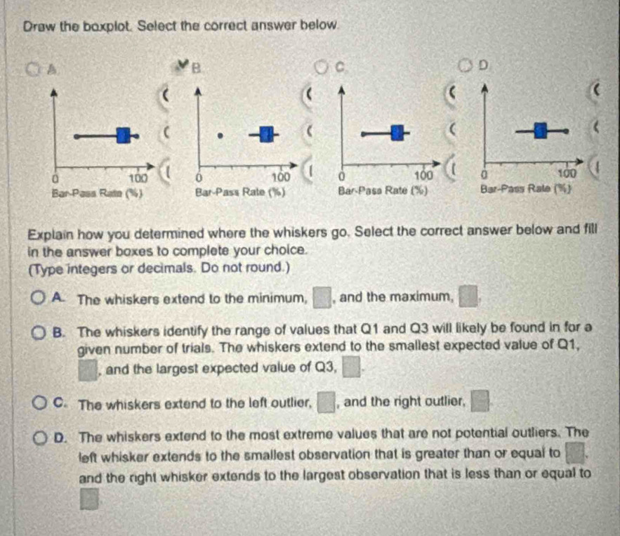 Draw the boxplot. Select the correct answer below.
A.
B
C
D
a

100 6 100 à 100 à 100
Bar-Pass Rate (%) Bar-Pass Rate (%) Bar-Pasa Rate (%) Bar-Pass Rale (%)
Explain how you determined where the whiskers go. Select the correct answer below and fill
in the answer boxes to complete your choice.
(Type integers or decimals. Do not round.)
A. The whiskers extend to the minimum, □, and the maximum, □
B. The whiskers identify the range of values that Q1 and Q3 will likely be found in for a
given number of trials. The whiskers extend to the smallest expected value of Q1,
□° , and the largest expected value of Q3, □.
C. The whiskers extend to the left outlier, □ , and the right outlier, □.
D. The whiskers extend to the most extreme values that are not potential outliers. The
left whisker extends to the smallest observation that is greater than or equal to
and the right whisker extends to the largest observation that is less than or equal to
1:|