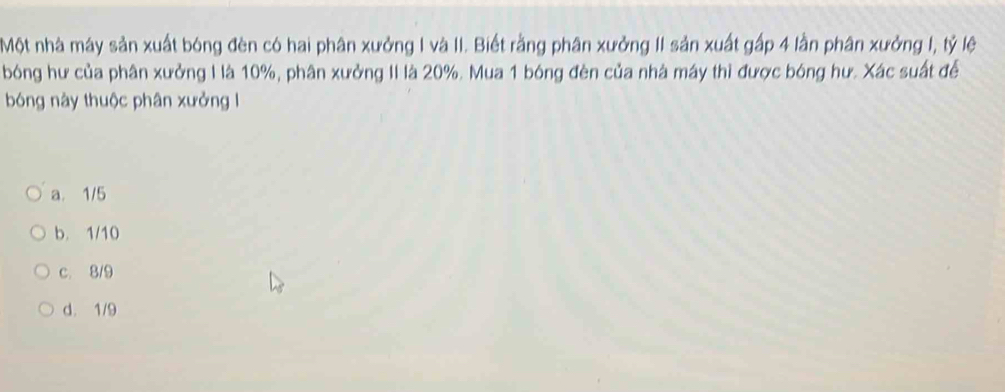 Một nhà máy sản xuất bóng đèn có hai phân xưởng I và II. Biết rằng phân xưởng II sản xuất gấp 4 lần phân xưởng I, tỷ lệ
bóng hư của phân xưởng I là 10%, phân xưởng II là 20%. Mua 1 bóng đèn của nhà máy thì được bóng hư. Xác suất để
bóng này thuộc phân xưởng l
a. 1/5
b. 1/10
c. 8/9
d. 1/9