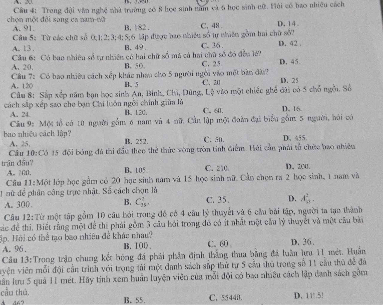 A、 20. B. 3360.
Câu 4: Trong đội văn nghệ nhà trường có 8 học sinh nam và 6 học sinh nữ. Hỏi có bao nhiêu cách
chọn một đôi song ca nam-nữ
A. 91. B. 182 . C. 48 .
D. 14 .
Câu 5: Từ các chữ số 0;1;2;3;4;5;6 lập được bao nhiêu số tự nhiên gồm hai chữ số?
A. 13 . B. 49 .
C. 36 . D. 42 .
Câu 6: Có bao nhiêu số tự nhiên có hai chữ số mà cả hai chữ số đó đều lẻ?
A. 20. B. 50. C. 25. D. 45.
Câu 7: Có bao nhiêu cách xếp khác nhau cho 5 người ngồi vào một bàn dài?
A. 120 B. 5 C. 20
D. 25
Câu 8: Sắp xếp năm bạn học sinh An, Bình, Chi, Dũng, Lệ vào một chiếc ghế dài có 5 chỗ ngồi. Số
cách sắp xếp sao cho bạn Chi luôn ngồi chính giữa là
A. 24. B. 120.
C. 60. D. 16.
Câu 9: Một tổ có 10 người gồm 6 nam và 4 nữ. Cần lập một đoàn đại biểu gồm 5 người, hỏi có
bao nhiêu cách lập?
C. 50.
A. 25. B. 252. D. 455.
Câu 10:Có 15 đội bóng đá thi đấu theo thể thức vòng tròn tính điểm. Hỏi cần phải tổ chức bao nhiêu
trận đấu?
A. 100. B. 105. C. 210.
D. 200.
Câu 11:Một lớp học gồm có 20 học sinh nam và 15 học sinh nữ. Cần chọn ra 2 học sinh, 1 nam và
1 nữ để phân công trực nhật. Số cách chọn là
A. 300.
B. C_(35)^2. C. 35 . D. A_(35)^2.
Câu 12:Từ một tập gồm 10 câu hỏi trong đó có 4 câu lý thuyết và 6 câu bài tập, người ta tạo thành
đác đề thi. Biết rằng một đề thi phải gồm 3 câu hỏi trong đó có ít nhất một câu lý thuyết và một câu bài
ập. Hỏi có thể tạo bao nhiêu đề khác nhau?
B. 100 . C. 60 .
A. 96. D. 36 .
Câu 13:Trong trận chung kết bóng đá phải phân định thắng thua bằng đá luân lưu 11 mét. Huấn
vyện viên mỗi đội cần trình với trọng tài một danh sách sắp thứ tự 5 cầu thủ trong số 11 cầu thủ đề đá
luân lưu 5 quả 11 mét. Hãy tính xem huấn luyện viên của mỗi đội có bao nhiêu cách lập danh sách gồm
cầu thủ.
A 462 B. 55. C. 55440. D. 11!.5!