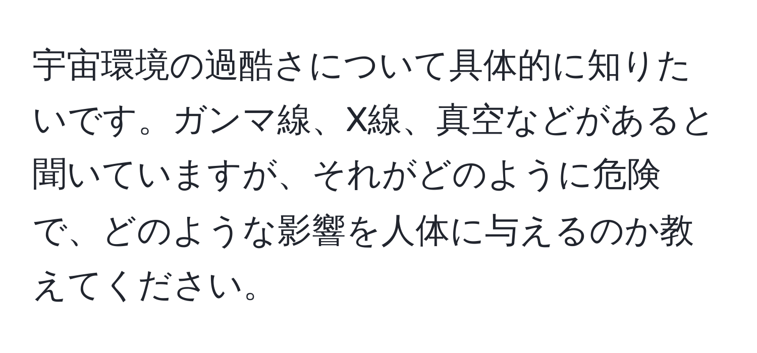 宇宙環境の過酷さについて具体的に知りたいです。ガンマ線、X線、真空などがあると聞いていますが、それがどのように危険で、どのような影響を人体に与えるのか教えてください。