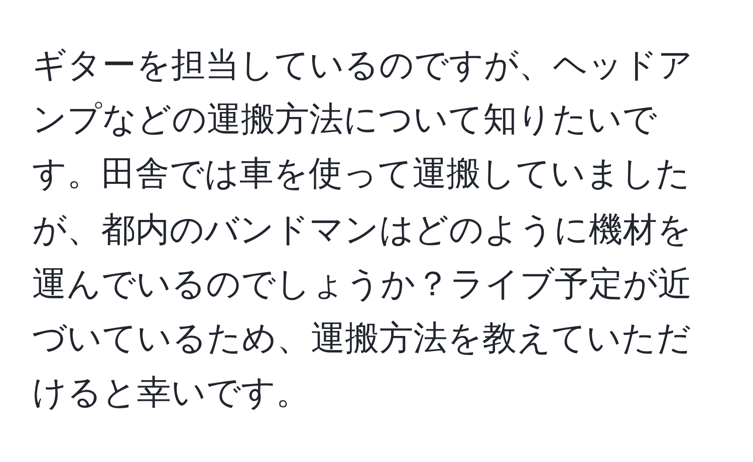 ギターを担当しているのですが、ヘッドアンプなどの運搬方法について知りたいです。田舎では車を使って運搬していましたが、都内のバンドマンはどのように機材を運んでいるのでしょうか？ライブ予定が近づいているため、運搬方法を教えていただけると幸いです。