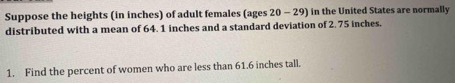 Suppose the heights (in inches) of adult females (ages 20 - 29) in the United States are normally 
distributed with a mean of 64. 1 inches and a standard deviation of 2. 75 inches. 
1. Find the percent of women who are less than 61.6 inches tall.