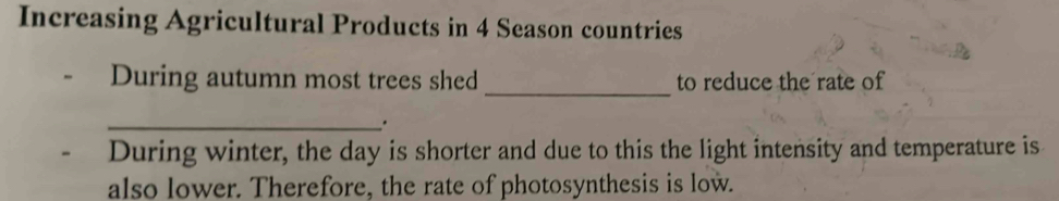 Increasing Agricultural Products in 4 Season countries 
_ 
During autumn most trees shed to reduce the rate of 
_. 
During winter, the day is shorter and due to this the light intensity and temperature is 
also lower. Therefore, the rate of photosynthesis is low.