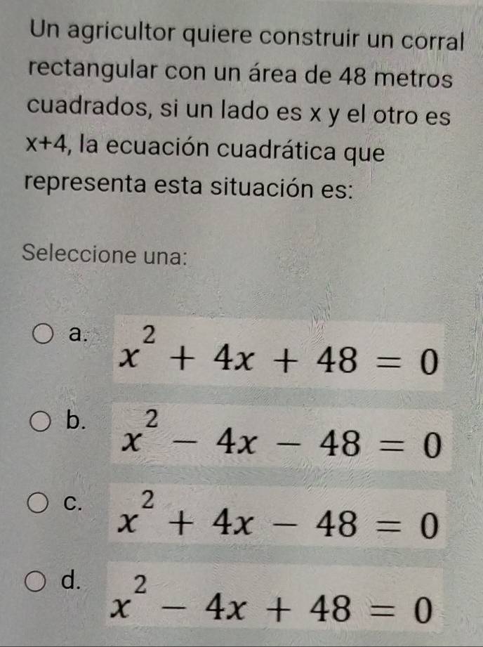 Un agricultor quiere construir un corral
rectangular con un área de 48 metros
cuadrados, si un lado es x y el otro es
x+4 , la ecuación cuadrática que
representa esta situación es:
Seleccione una:
a. x^2+4x+48=0
b. x^2-4x-48=0
C. x^2+4x-48=0
d. x^2-4x+48=0