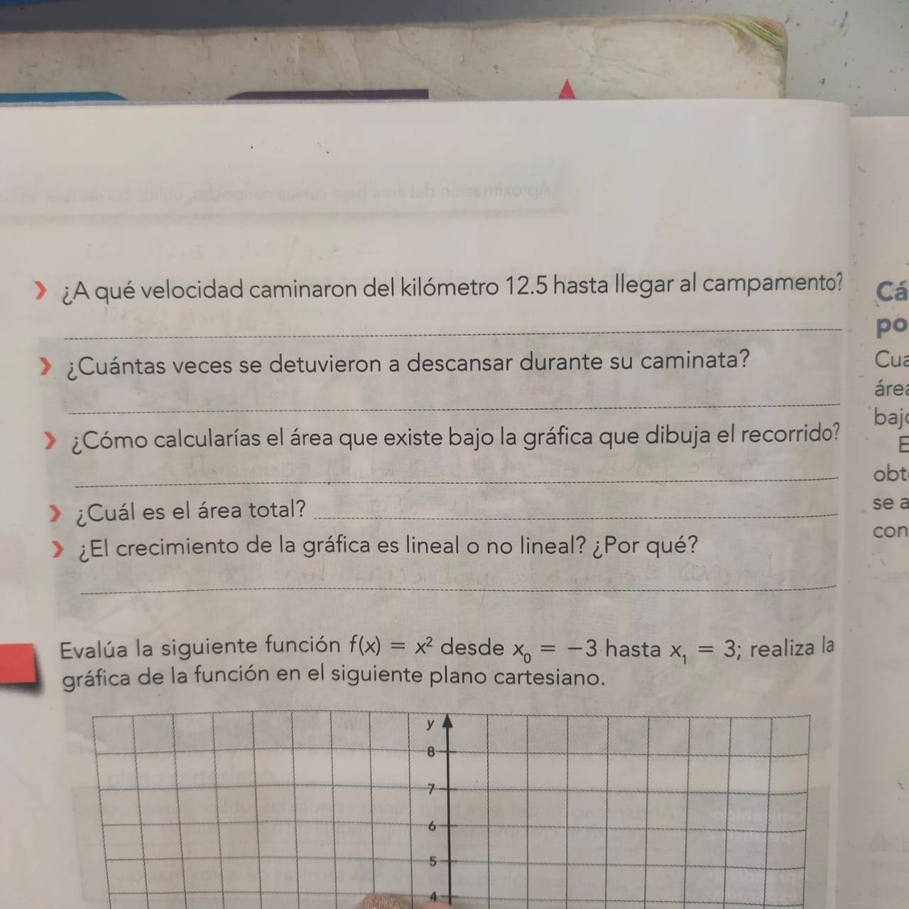 ¿A qué velocidad caminaron del kilómetro 12.5 hasta llegar al campamento? Cá 
_po 
¿Cuántas veces se detuvieron a descansar durante su caminata? Cua 
_ 
área 
baj 
¿Cómo calcularías el área que existe bajo la gráfica que dibuja el recorrido? 
_obt 
¿Cuál es el área total?_ 
se a 
con 
¿El crecimiento de la gráfica es lineal o no lineal? ¿Por qué? 
_ 
Evalúa la siguiente función f(x)=x^2 desde x_0=-3 hasta x_1=3; realiza la 
gráfica de la función en el siguiente plano cartesiano.