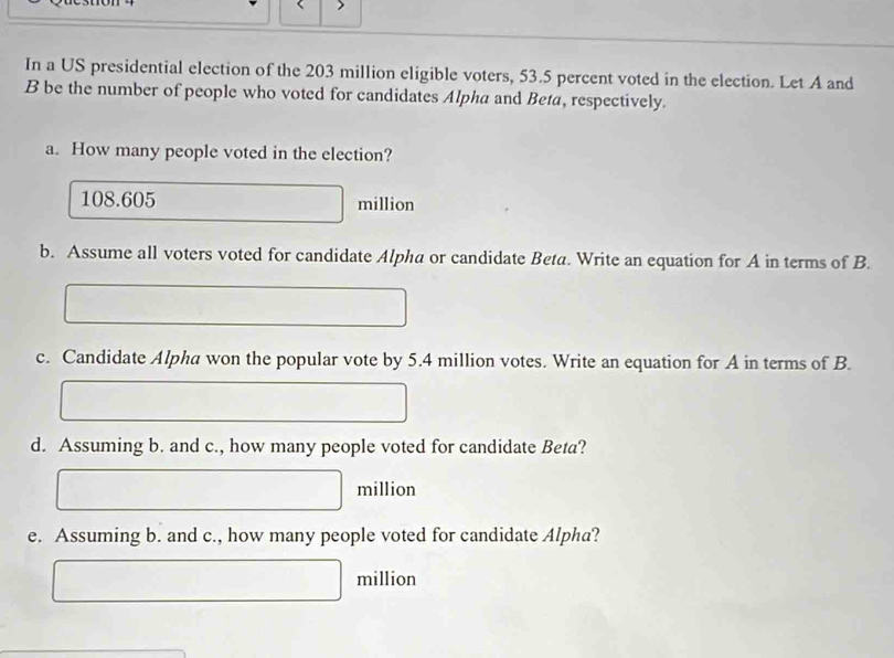 In a US presidential election of the 203 million eligible voters, 53.5 percent voted in the election. Let A and 
B be the number of people who voted for candidates Alpha and Beta, respectively. 
a. How many people voted in the election?
108.605 □ million
b. Assume all voters voted for candidate Alpha or candidate Beta. Write an equation for A in terms of B. 
□ 
c. Candidate Alpha won the popular vote by 5.4 million votes. Write an equation for A in terms of B. 
□ □ 
d. Assuming b. and c., how many people voted for candidate Beta?
□ million
e. Assuming b. and c., how many people voted for candidate Alpha?
□ million