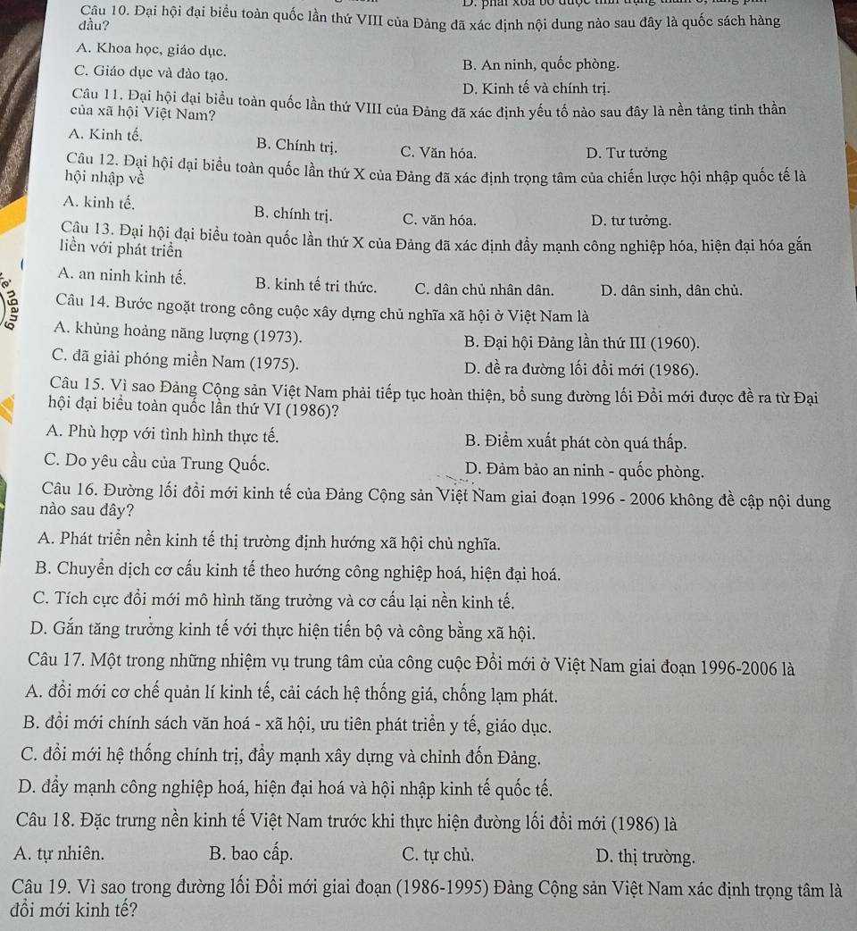 phai xoa bộ được  t
Câu 10. Đại hội đại biểu toàn quốc lần thứ VIII của Đảng đã xác định nội dung nào sau đây là quốc sách hàng
đầu?
A. Khoa học, giáo dục.
C. Giáo dục và đào tạo. B. An ninh, quốc phòng.
D. Kinh tế và chính trị.
Câu 11. Đại hội đại biểu toàn quốc lần thứ VIII của Đảng đã xác định yếu tố nào sau đây là nền tảng tinh thần
của xã hội Việt Nam?
A. Kinh tế. B. Chính trị. C. Văn hóa. D. Tư tưởng
Câu 12. Đại hội đại biểu toàn quốc lần thứ X của Đảng đã xác định trọng tâm của chiến lược hội nhập quốc tế là
hội nhập về
A. kinh tế, B. chính trị. C. văn hóa. D. tư tưởng.
Câu 13. Đại hội đại biểu toàn quốc lần thứ X của Đảng đã xác định đầy mạnh công nghiệp hóa, hiện đại hóa gắn
liền với phát triển
A. an ninh kinh tế. B. kinh tế tri thức. C. dân chủ nhân dân. D. dân sinh, dân chủ.
Câu 14. Bước ngoặt trong công cuộc xây dựng chủ nghĩa xã hội ở Việt Nam là
é A. khủng hoảng năng lượng (1973).
B. Đại hội Đảng lần thứ III (1960).
C. đã giải phóng miền Nam (1975). D. đề ra đường lối đổi mới (1986).
Câu 15. Vì sao Đảng Cộng sản Việt Nam phải tiếp tục hoàn thiện, bồ sung đường lối Đổi mới được đề ra từ Đại
hội đại biểu toàn quốc lần thứ VI (1986)?
A. Phù hợp với tình hình thực tế. B. Điểm xuất phát còn quá thấp.
C. Do yêu cầu của Trung Quốc. D. Đảm bảo an ninh - quốc phòng.
Câu 16. Đường lối đồi mới kinh tế của Đảng Cộng sản Việt Nam giai đoạn 1996 - 2006 không đề cập nội dung
nào sau đây?
A. Phát triển nền kinh tế thị trường định hướng xã hội chủ nghĩa.
B. Chuyển dịch cơ cấu kinh tế theo hướng công nghiệp hoá, hiện đại hoá.
C. Tích cực đổi mới mô hình tăng trưởng và cơ cấu lại nền kinh tế.
D. Gắn tăng trưởng kinh tế với thực hiện tiến bộ và công bằng xã hội.
Câu 17. Một trong những nhiệm vụ trung tâm của công cuộc Đồi mới ở Việt Nam giai đoạn 1996-2006 là
A. đổi mới cơ chế quản lí kinh tế, cải cách hệ thống giá, chống lạm phát.
B. đồi mới chính sách văn hoá - xã hội, ưu tiên phát triển y tế, giáo dục.
C. đổi mới hệ thống chính trị, đầy mạnh xây dựng và chỉnh đốn Đảng.
D. đầy mạnh công nghiệp hoá, hiện đại hoá và hội nhập kinh tế quốc tế.
Câu 18. Đặc trưng nền kinh tế Việt Nam trước khi thực hiện đường lối đổi mới (1986) là
A. tự nhiên. B. bao cấp. C. tự chủ. D. thị trường.
Câu 19. Vì sao trong đường lối Đổi mới giai đoạn (1986-1995) Đảng Cộng sản Việt Nam xác định trọng tâm là
đổi mới kinh tế?