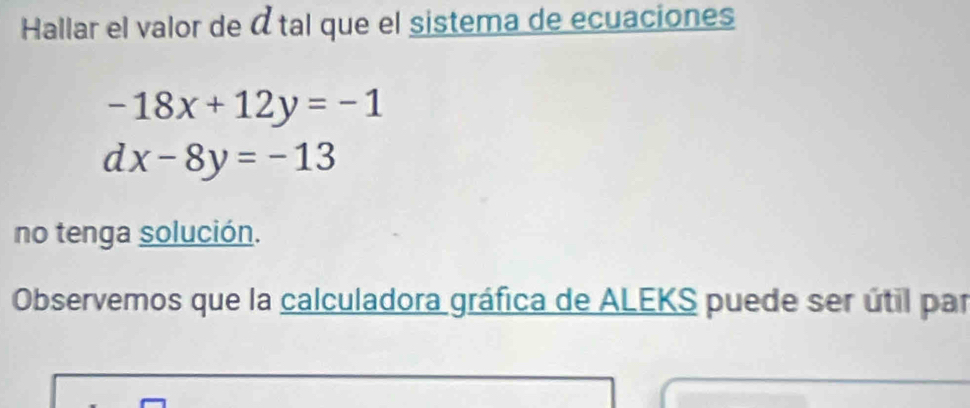 Hallar el valor de átal que el sistema de ecuaciones
-18x+12y=-1
dx-8y=-13
no tenga solución.
Observemos que la calculadora gráfica de ALEKS puede ser útil par