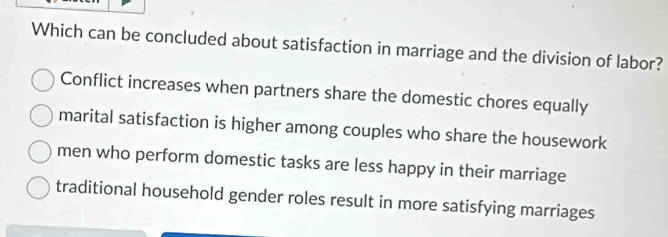 Which can be concluded about satisfaction in marriage and the division of labor?
Conflict increases when partners share the domestic chores equally
marital satisfaction is higher among couples who share the housework
men who perform domestic tasks are less happy in their marriage
traditional household gender roles result in more satisfying marriages