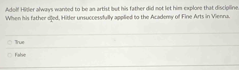 Adolf Hitler always wanted to be an artist but his father did not let him explore that discipline
When his father ofed, Hitler unsuccessfully applied to the Academy of Fine Arts in Vienna.
True
False