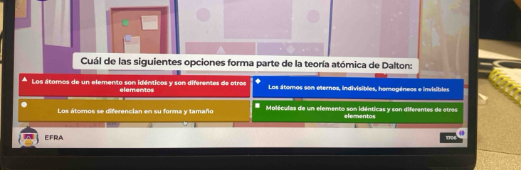 Cuál de las siguientes opciones forma parte de la teoría atómica de Dalton:
Los átomos de un elemento son idénticos y son diferentes de otros Los átomos son eternos, indivisibles, homogéneos e invisibles
elementos
I
Los átomos se diferencian en su forma y tamaño Moléculas de un elemento son idénticas y son diferentes de otros
elementos
4
EFRA 1706