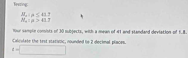 Testing:
H_o:mu ≤ 41.7
H_a:mu >41.7
Your sample consists of 30 subjects, with a mean of 41 and standard deviation of 1.8. 
Calculate the test statistic, rounded to 2 decimal places.
t=□