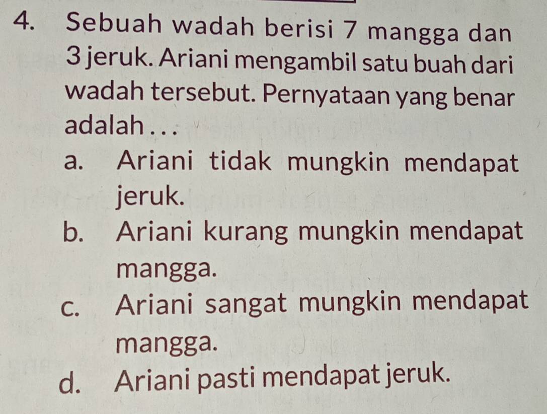 Sebuah wadah berisi 7 mangga dan
3 jeruk. Ariani mengambil satu buah dari
wadah tersebut. Pernyataan yang benar
adalah . . .
a. Ariani tidak mungkin mendapat
jeruk.
b. Ariani kurang mungkin mendapat
mangga.
c. Ariani sangat mungkin mendapat
mangga.
d. Ariani pasti mendapat jeruk.