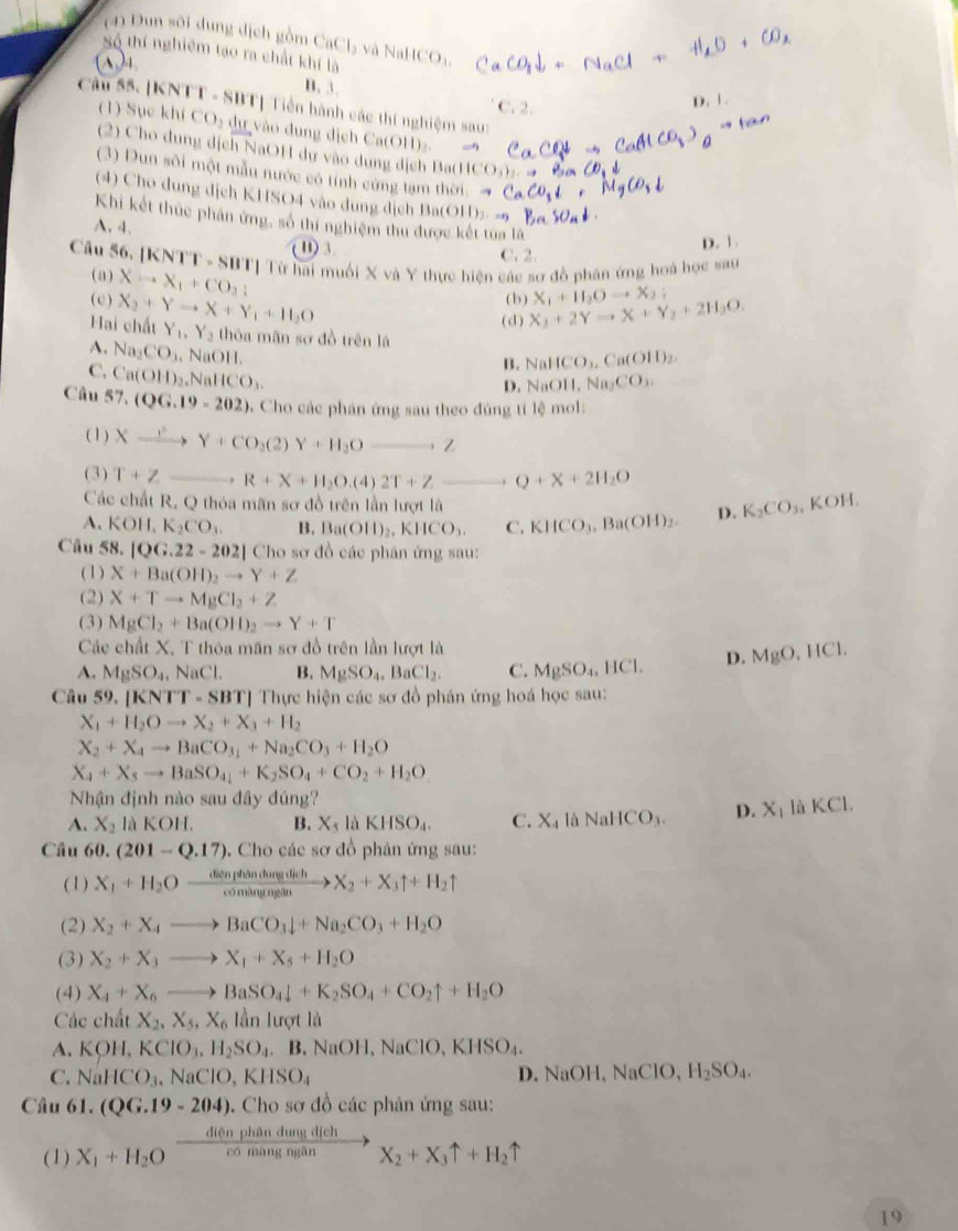 (4) Dun sôi dung dịch gồm CaCl_2 và NaHCO₃
Số thí nghiêm tạo ra chất khí là
A )4.
B. 3.
Câu 55. [KNTT - SBT| Tiền hành các thí nghiệm saug
C. 2.
D. 1 .
(1) Sục khí CO_2 dự vào dung địch Ca(OH)_2
(2) Cho dung dịch NaOH dự vào dung dịch Ba(H ICO_3)_2
(3) Dun sôi một mẫu nước có tính cứng tạm thời. →
( 4) Cho dung dịch KHSO4 vào dung dịch Ba(OH)>- =?
Khi kết thức phản ứng, số thí nghiệm thu được kết tua là
A. 4.
D. 1 .
B) 3. C. 2.
Câu 56. [KNTT - SBT] Từ hai muối X và Y thực hiện các sơ đồ phân ứng hoá học sau
(a) (b )
( c ) Xto X_1+CO_2;
Hai chất X_2+Yto X+Y_1+H_2O X_2+2Yto X+Y_2+2H_2O. X_1+H_2Oto X_2;
( d )
Y_1,Y_2 thóa mãn sơ đồ trên là
B. NaHCO_3.Ca(OH)_2.
A. Na_2CO_3. N OII. NaOH,Na_2CO_3.
C. Ca(OH)_2,NaHCO_3.
D.
Câu 57.(QG.19-202) 5 Cho các phán ứng sau theo đúng tí lệ mol:
( 1 ) Xxrightarrow rY+CO_2(2)Y+H_2O_ ,Z
(3) T+Z _ R+X+H_2O.(4)2T+Z _ Q+X+2H_2O
Các chất R. Q thóa mãn sơ đồ trên lần lượt là
A. KOH,K_2CO_3. B. Ba(OH)_2,KHCO_3. C. KHCO_3.Ba(OH)_2. D. K_2CO_3,KOH.
Câu 58. |QG.22-202| Cho sơ đồ các phân ứng sau:
(1) X+Ba(OH)_2to Y+Z
(2) X+Tto MgCl_2+Z
(3) MgCl_2+Ba(OH)_2to Y+T
Các chất X. T thỏa mãn sơ đồ trên lần lượt là
A. MgSO_4,NaCl. B. MgSO_4.BaCl_2. C. MgSO_4,HCl. D. MgO,HCl.
Câu 59. [KNT |-SBT| *  Thực hiện các sơ đồ phân ứng hoá học sau:
X_1+H_2Oto X_2+X_3+H_2
X_2+X_4to BaCO_31+Na_2CO_3+H_2O
X_4+X_5to BaSO_4+K_2SO_4+CO_2+H_2O
Nhận định nào sau đây đủng?
A. X_2 laKOH. B. X_5laKHSO_4. C. X_4 là NaHCO_3. D. X_1 L KCI.
Câu 60. (201-Q.17). Cho các sơ đồ phân ứng sau:
(1) X_1+H_2Oxrightarrow dienphandurgdichX_2+X_3uparrow +H_2uparrow
(2) X_2+X_4to BaCO_3downarrow +Na_2CO_3+H_2O
(3) X_2+X_3to X_1+X_5+H_2O
(4) X_4+X_6_  BaSO_4downarrow +K_2SO_4+CO_2uparrow +H_2O
Các chất X_2,X_5,X_6 lần lượt là
A. KOH,KClO_3,H_2SO_4 B.NaOH,NaClO,KHSO_4.
D.
C. NaHCO_3,NaClO,KHSO_4 NaOH,NaClO,H_2SO_4.
Câu 61. (QG.19-204) 0. Cho sơ đồ các phản ứng sau:
diện phân dung dịch
(1) X_1+H_2O có màng ngān X_2+X_3uparrow +H_2uparrow
19