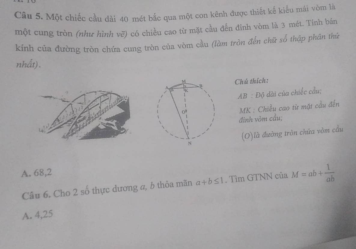 Một chiếc cầu dài 40 mét bắc qua một con kênh được thiết kế kiểu mái vòm là
một cung tròn (như hình vẽ) có chiều cao từ mặt cầu đến đinh vòm là 3 mét. Tính bán
kính của đường tròn chứa cung tròn của vòm cầu (làm tròn đến chữ số thập phân thứ
nhất).
Chú thích:
AB : Độ dài của chiếc cầu;
MK : Chiều cao từ mặt cầu đến
đinh vòm cầu;
(O)là đường tròn chứa vòm cầu
A. 68, 2
Câu 6. Cho 2 số thực dương a, b thỏa mãn a+b≤ 1. Tìm GTNN của M=ab+ 1/ab 
A. 4,25