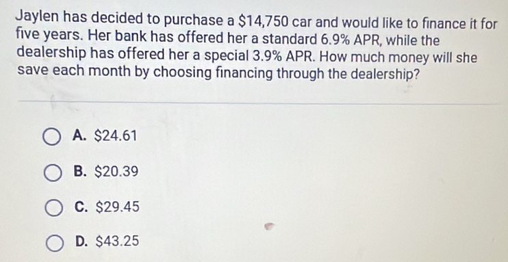 Jaylen has decided to purchase a $14,750 car and would like to finance it for
five years. Her bank has offered her a standard 6.9% APR, while the
dealership has offered her a special 3.9% APR. How much money will she
save each month by choosing financing through the dealership?
A. $24.61
B. $20.39
C. $29.45
D. $43.25