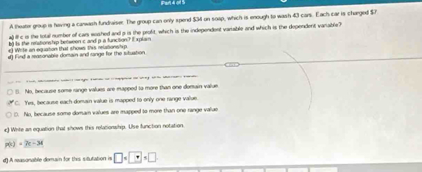 A theater group is having a carwash fundraiser. The group can only spend $34 on soap, which is enough to wash 43 cars. Each car is charged $7
a) If c is the total number of cars washed and p is the profit, which is the independent variable and which is the dependent varable
b) Is the relationship between c and p a function? Explain
c) Write an equation that shows this relationship.
d) Find a reasonable domain and range for the situation.
B. No, because some range values are mapped to more than one domain value
C. Yes, because each domain value is mapped to only one range value.
D. No, because some domam values are mapped to more than one range value
c) White an equation that shows this relationship. Use function notation
p(c)=7c-34
d) A reasonable domain for this situtation is □ ≤ □ ≤ □