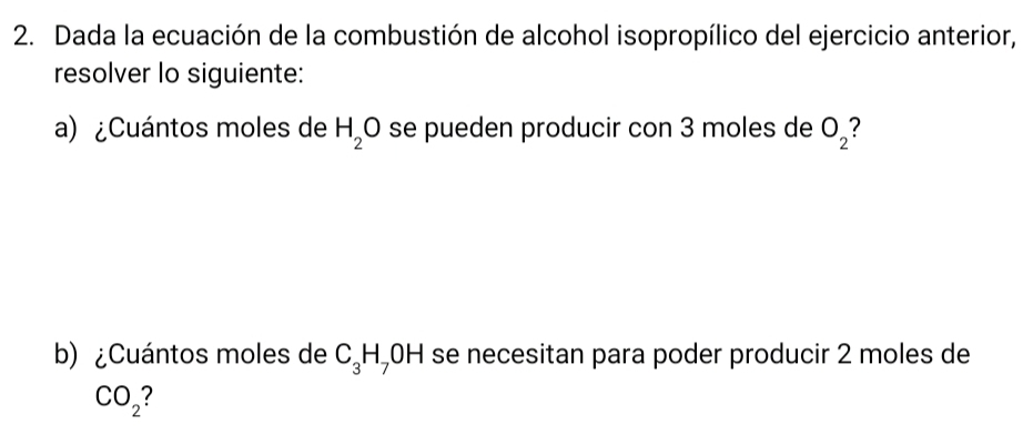 Dada la ecuación de la combustión de alcohol isopropílico del ejercicio anterior, 
resolver lo siguiente: 
a) ¿Cuántos moles de H_2O se pueden producir con 3 moles de O_2
b) ¿Cuántos moles de C_3H_7 0 H se necesitan para poder producir 2 moles de
CO_2