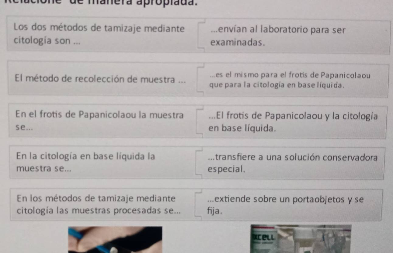 de manera apropíada. 
Los dos métodos de tamizaje mediante lenvían al laboratorio para ser 
citología son ... examinadas. 
es el mismo para el frotis de Papanicolaou 
El método de recolección de muestra ... que para la citología en base líquida. 
En el frotis de Papanicolaou la muestra ...El frotis de Papanicolaou y la citología 
se... en base líquida. 
En la citología en base líquida la .transfiere a una solución conservadora 
muestra se... especial. 
En los métodos de tamizaje mediante ...extiende sobre un portaobjetos y se 
citología las muestras procesadas se... fija . 
Xcell