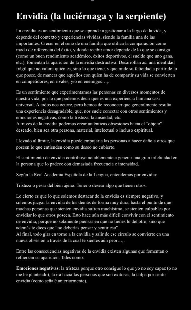 Envidia (la luciérnaga y la serpiente)
La envidia es un sentimiento que se aprende a gestionar a lo largo de la vida, y
depende del contexto y experiencias vividas, siendo la familia una de las
importantes. Crecer en el seno de una familia que utiliza la comparación como
modo de referencia del éxito, y donde recibir amor depende de lo que se consiga
(como un buen rendimiento académico, éxitos deportivos, el sueldo que uno gana,
etc.), fomentan la aparición de la envidia destructiva. Desarrollan así una identidad
frágil que no valora quién es, sino lo que tiene, y que mide su felicidad a partir de lo
que posee, de manera que aquellos con quien ha de compartir su vida se convierten
en competidores, en rivales, y/o en enemigos…,.
Es un sentimiento que experimentamos las personas en diversos momentos de
nuestra vida, por lo que podemos decir que es una experiencia humana casi
universal. A todos nos ocurre, pero hemos de reconocer que generalmente resulta
una experiencia desagradable, que, nos suele conectar con otros sentimientos y
emociones negativas, como la tristeza, la ansiedad, etc.
A través de la envidia podemos crear auténticas obsesiones hacia el “objeto”
deseado, bien sea otra persona, material, intelectual o incluso espiritual.
Llevado al límite, la envidia puede empujar a las personas a hacer daño a otros que
poseen lo que entienden como su deseo no cubierto.
El sentimiento de envidia contribuye notablemente a generar una gran infelicidad en
la persona que lo padece con demasiada frecuencia e intensidad.
Según la Real Academia Española de la Lengua, entendemos por envidia:
Tristeza o pesar del bien ajeno. Tener o desear algo que tienen otros.
Lo cierto es que lo que solemos destacar de la envidia es siempre negativo, y
solemos juzgar la envidia de los demás de forma muy dura, hasta el punto de que
muchas personas que sienten envidia sufren muchísimo, se sienten culpables por
envidiar lo que otros poseen. Esto hace aún más difícil convivir con el sentimiento
de envidia, porque no solamente piensas en que no tienes lo del otro, sino que
además te dices que “no deberías pensar y sentir eso”.
Al final, todo gira en torno a la envidia y salir de ese círculo se convierte en una
nueva obsesión a través de la cual te sientes aún peor...,.
Entre las consecuencias negativas de la envidia existen algunas que fomentan o
refuerzan su aparición. Tales como:
Emociones negativas: la tristeza porque otro consigue lo que yo no soy capaz (o no
me he planteado), la ira hacia las personas que son exitosas, la culpa por sentir
envidia (como señalé anteriormente).