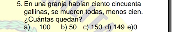 En una granja habían ciento cincuenta
gallinas, se mueren todas, menos cien.
¿Cuántas quedan?
a) 100 b) 50 c) 150 d) 149 e) 0