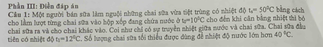 Phần III: Điền đáp án 
Câu 1: Một người bán sữa làm nguội những chai sữa vừa tiệt trùng có nhiệt độ t_s=50^0C bằng cách 
cho lầm lượt từng chai sữa vào hộp xốp đang chứa nước ở t_0=10^0C cho đến khi cân bằng nhiệt thì bỏ 
chai sữa ra và cho chai khác vào. Coi như chỉ có sự truyền nhiệt giữa nước và chai sữa. Chai sữa đầu 
tiên có nhiệt độ t_1=12^0C. Số lượng chai sữa tối thiều được dùng đề nhiệt độ nước lớn hơn 40°C.