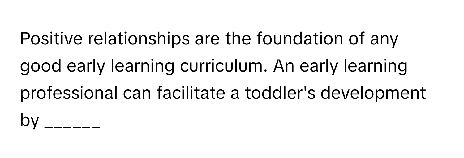 Positive relationships are the foundation of any good early learning curriculum. An early learning professional can facilitate a toddler's development by ______