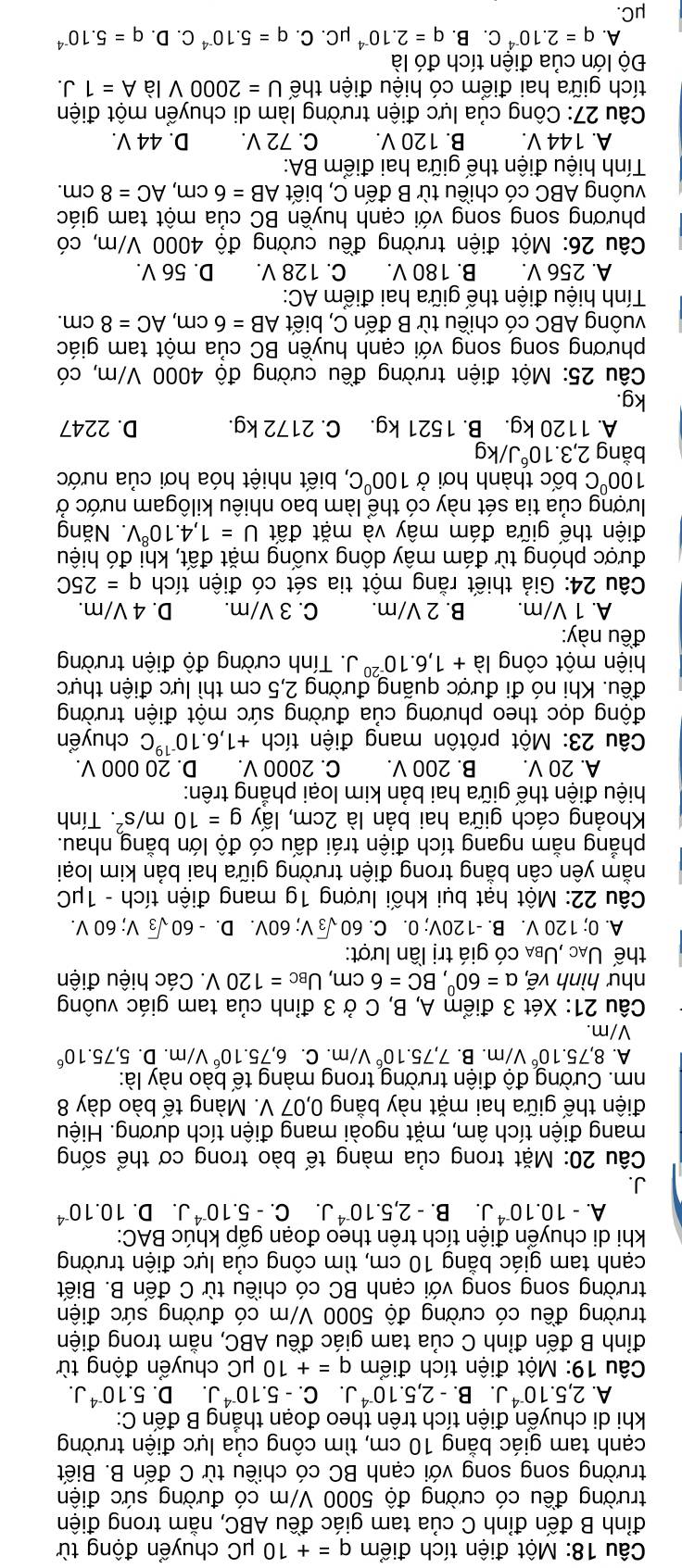Một điện tích điểm q=+10mu C; chuyển động từ
đỉnh B đến đỉnh C của tam giác đều ABC, nằm trong điện
trường đều có cường độ 5000 V/m có đường sức điện
trường song song với cạnh BC có chiều từ C đến B. Biết
cạnh tam giác bằng 10 cm, tìm công của lực điện trường
khi di chuyển điện tích trên theo đoạn thẳng B đến C:
A. 2,5.10^(-4)J,. B. -2,5.10^(-4)J. C.-5.10^(-4)J. D. 5.10^(-4)J.
Câu 19: Một điện tích điểm q=+10mu C; chuyển động từ
đỉnh B đến đỉnh C của tam giác đều ABC, nằm trong điện
trường đều có cường độ 5000 V/m có đường sức điện
trường song song với cạnh BC có chiều từ C đến B. Biết
cạnh tam giác bằng 10 cm, tìm công của lực điện trường
khi di chuyển điện tích trên theo đoạn gấp khúc BAC:
A. -10.10^(-4)J. B. -2,5.10^(-4)J. C. -5.10^(-4)J.. D. 10.10^(-4)
J.
Câu 20: Mặt trong của màng tế bào trong cơ thể sống
mang điện tích âm, mặt ngoài mang điện tích dương. Hiệu
điện thế giữa hai mặt này bằng 0,07 V. Màng tế bào dày 8
nm. Cường độ điện trường trong màng tế bào này là:
A. 8,75.10^6V/m. B. 7,75.10^6 //m. C. 6,75.10^6 V/m. D.5,75.10^6
V/m.
Câu 21: Xét 3 điểm A, B, C ở 3 đỉnh của tam giác vuông
như hình vẽ, alpha =60°,BC=6cm,U_BC=120V. * Các hiệu điện
thế Uạc ,Uba có giá trị lần lượt:
A. 0; 120 V. B. -120V; 0. C. 60sqrt(3)V;60V. D. 60sqrt(3)V;60V
Câu 22: Một hạt bụi khối lượng 1g mang điện tích - 1μC
nằm yên cân bằng trong điện trường giữa hai bản kim loại
phẳng nằm ngang tích điện trái dấu có độ lớn bằng nhau.
Khoảng cách giữa hai bản là 2cm, lấy g=10m/s^2. Tính
hiệu điện thế giữa hai bản kim loại phẳng trên:
A. 20 V. B. 200 V. C. 200 0 V. D. 20 000 V.
Câu 23: Một prôtôn mang điện tích +1,6.10^(-19)C chuyển
động dọc theo phương của đường sức một điện trường
đều. Khi nó đi được quãng đường 2,5 cm thì lực điện thực
hiện một công ldot a+1,6.10^(-20)J 1. Tính cường độ điện trường
đều này:
A. 1 V/m. B. 2 V/m. C. 3 V/m. D. 4 V/m.
Câu 24: Giả thiết rằng một tia sét có điện tích q=25C
được phóng từ đám mây dông xuống mặt đất, khi đó hiệu
điện thế giữa đám mây và mặt đất U=1,4.10^8V Năng
lượng của tia sét này có thể làm bao nhiêu kilôgam nước ở
100°C bốc thành hơi ở 100°C C, biết nhiệt hóa hơi của nước
bằng 2,3.10^6J/kg
A. 1120 kg. B. 1521 kg. C. 2172 kg. D. 2247
kg.
Câu 25: Một điện trường đều cường độ 4000 V/m, có
phương song song với cạnh huyền BC của một tam giác
vuông ABC có chiều từ B đến C, biết AB=6cm,AC=8cm.
Tính hiệu điện thế giữa hai điểm AC:
A. 256 V. B. 180 V. C. 128 V. D. 56 V.
Câu 26: Một điện trường đều cường độ 4000 V/m, có
phương song song với cạnh huyền BC của một tam giác
vuông ABC có chiều từ B đến C, biết AB=6cm,AC=8cm.
Tính hiệu điện thế giữa hai điểm BA:
A. 144 V. B. 120 V. C. 72 V. D. 44 V.
Câu 27: Công của lực điện trường làm di chuyển một điện
tích giữa hai điểm có hiệu điện thế U=2000V là A=1J.
Đô lớn của điện tích đó là
A. q=2.10^(-4)C.. B. q=2.10^(-4)mu C. C. q=5.10^(-4) C. D. q=5.10^(-4)
μC.