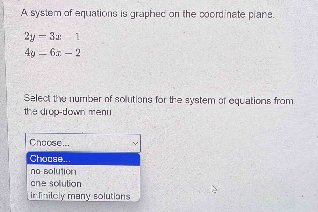 A system of equations is graphed on the coordinate plane.
2y=3x-1
4y=6x-2
Select the number of solutions for the system of equations from
the drop-down menu.
Choose...
Choose...
no solution
one solution
infinitely many solutions