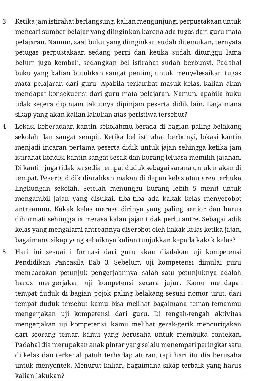 Ketika jam istirahat berlangsung, kalian mengunjungi perpustakaan untuk
mencari sumber belajar yang diinginkan karena ada tugas dari guru mata
pelajaran. Namun, saat buku yang diinginkan sudah ditemukan, ternyata
petugas perpustakaan sedang pergi dan ketika sudah ditunggu lama
belum juga kembali, sedangkan bel istirahat sudah berbunyi. Padahal
buku yang kalian butuhkan sangat penting untuk menyelesaikan tugas
mata pelajaran dari guru. Apabila terlambat masuk kelas, kalian akan
mendapat konsekuensi dari guru mata pelajaran. Namun, apabila buku
tidak segera dipinjam takutnya dipinjam peserta didik lain. Bagaimana
sikap yang akan kalian lakukan atas peristiwa tersebut?
4. Lokasi keberadaan kantin sekolahmu berada di bagian paling belakang
sekolah dan sangat sempit. Ketika bel istirahat berbunyi, lokasi kantin
menjadi incaran pertama peserta didik untuk jajan sehingga ketika jam
istirahat kondisi kantin sangat sesak dan kurang leluasa memilih jajanan.
Di kantin juga tidak tersedia tempat duduk sebagai sarana untuk makan di
tempat. Peserta didik diarahkan makan di depan kelas atau area terbuka
lingkungan sekolah. Setelah menunggu kurang lebih 5 menit untuk
mengambil jajan yang disukai, tiba-tiba ada kakak kelas menyerobot
antreanmu. Kakak kelas merasa dirinya yang paling senior dan harus
dihormati sehingga ia merasa kalau jajan tidak perlu antre. Sebagai adik
kelas yang mengalami antreannya diserobot oleh kakak kelas ketika jajan,
bagaimana sikap yang sebaiknya kalian tunjukkan kepada kakak kelas?
5. Hari ini sesuai informasi dari guru akan diadakan uji kompetensi
Pendidikan Pancasila Bab 3. Sebelum uji kompetensi dimulai guru
membacakan petunjuk pengerjaannya, salah satu petunjuknya adalah
harus mengerjakan uji kompetensi secara jujur. Kamu mendapat
tempat duduk di bagian pojok paling belakang sesuai nomor urut, dari
tempat duduk tersebut kamu bisa melihat bagaimana teman-temanmu
mengerjakan uji kompetensi dari guru. Di tengah-tengah aktivitas
mengerjakan uji kompetensi, kamu melihat gerak-gerik mencurigakan
dari seorang teman kamu yang berusaha untuk membuka contekan.
Padahal dia merupakan anak pintar yang selalu menempati peringkat satu
di kelas dan terkenal patuh terhadap aturan, tapi hari itu dia berusaha
untuk menyontek. Menurut kalian, bagaimana sikap terbaik yang harus
kalian lakukan?