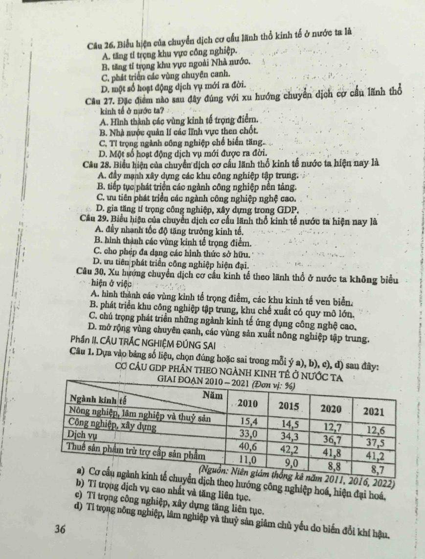 Cầu 26. Biểu hiện của chuyển dịch cơ cấu lãnh thổ kinh tế ở nước ta là
A. tăng tỉ trọng khu vực công nghiệp.
B. tăng tỉ trọng khu vực ngoài Nhà nước.
C. phát triển các vùng chuyện canh.
D. một số hoạt động dịch vụ mới ra đời.
Cầu 27. Đặc điểm nào sau đây đúng với xu hướng chuyển dịch cơ cầu lãnh thổ
kinh tế ở nước ta?
A. Hình thành các vùng kinh tế trọng điểm.
B. Nhà nước quản lí các lĩnh vực then chốt.
C, Tỉ trọng ngành công nghiệp chế biến tăng.
D. Một số hoạt động dịch vụ mới được ra đời.
Câu 28. Biểu hiện của chuyển dịch cơ cấu lãnh thổ kinh tế nước ta hiện nay là
A. đầy mạnh xây dựng các khu công nghiệp tập trung.
B. tiếp tục phát triển các ngành công nghiệp nền tảng.
C. ưu tiên phát triển các ngành công nghiệp nghệ cao.
D. gia tăng tỉ trọng công nghiệp, xây dựng trong GDP.
Câu 29. Biểu hiện của chuyển dịch cơ cấu lãnh thổ kinh tế nước ta hiện nay là
A. đầy nhanh tốc độ tăng trưởng kinh tế.
B. hình thành các vùng kinh tế trọng điểm.
C. cho phép đa dạng các hình thức sở hữu.
D. ưu tiên phát triển công nghiệp hiện đại.
Câu 30, Xu hướng chuyển dịch cơ cầu kinh tế theo lãnh thổ ở nước ta không biểu
hiện ở việc
A. hình thành các vùng kinh tế trọng điểm, các khu kinh tế ven biển.
B. phát triển khu công nghiệp tập trung, khu chế xuất có quy mô lớn.
C. chú trọng phát triển những ngành kinh tế ứng dụng công nghệ cao,
D. mở rộng vùng chuyên canh, các vùng sản xuất nông nghiệp tập trung.
Phần II. CÂU TRÁC NGHIỆM ĐÚNG SAI
Câu 1. Dựa vào bảng số liệu, chọn đúng hoặc sai trong mỗi ý a), b), c), d) sau đây:
Cơ CÂU GDP PHÂN THEO NGẢNH KINH TÉ Ở NƯ
2016, 2022)
dịch theo hướng công nghiệp hoá, hiện đại hoá,
b) Tỉ trọng dịch vụ cao nhất và tăng liên tục.
c) Tỉ trọng công nghiệp, xây dựng tăng liên tục.
d) Tí trọng nông nghiệp, lâm nghiệp và thuỷ sản giâm chủ yếu do biến đổi khí hậu,
36