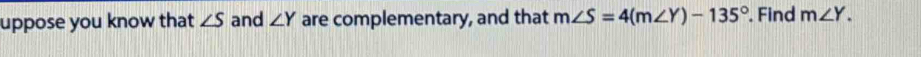 uppose you know that ∠ S and ∠ Y are complementary, and that m∠ S=4(m∠ Y)-135°. Find m∠ Y.