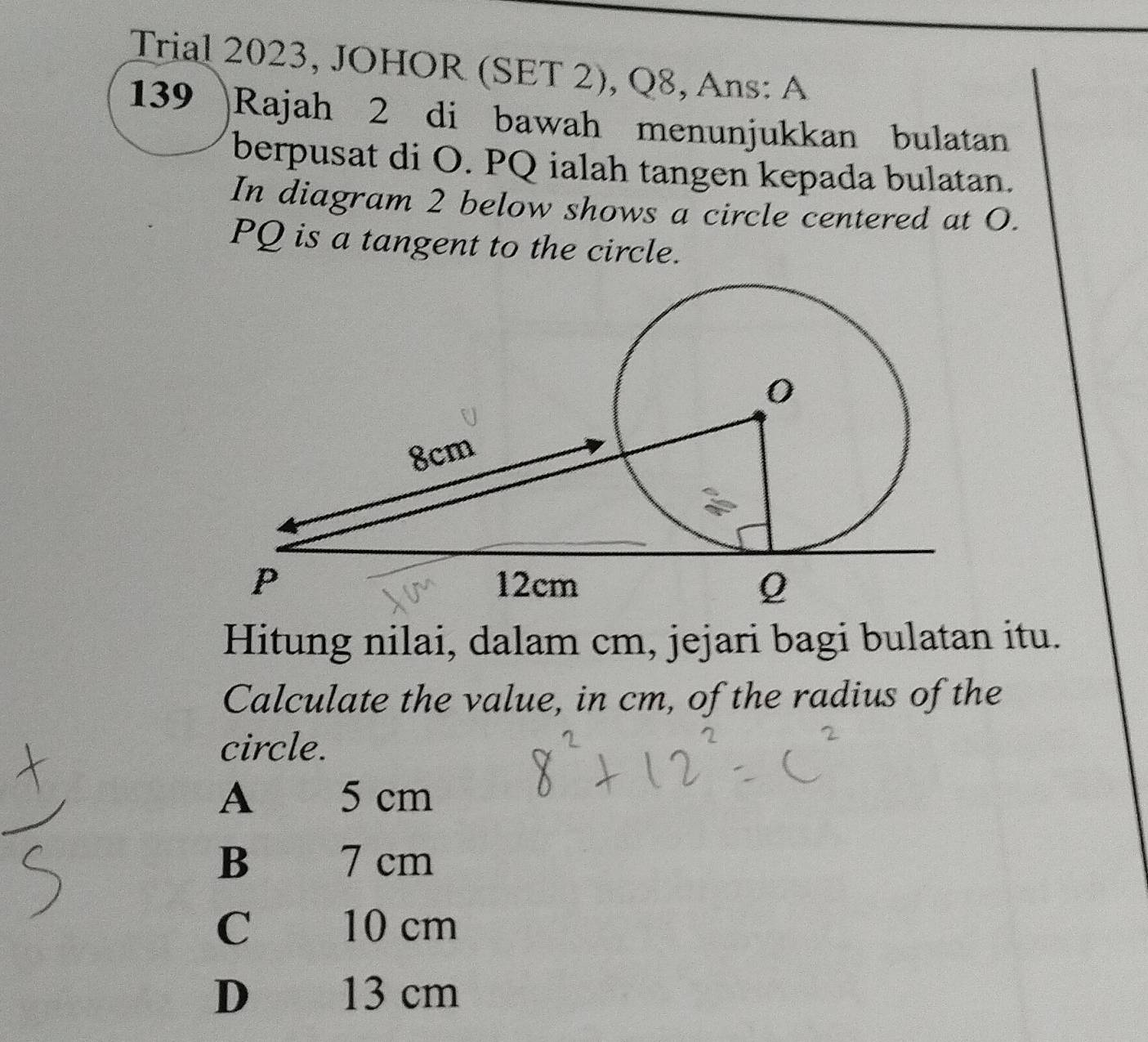 Trial 2023, JOHOR (SET 2), Q8, Ans: A
139 Rajah 2 di bawah menunjukkan bulatan
berpusat di O. PQ ialah tangen kepada bulatan.
In diagram 2 below shows a circle centered at O.
PQ is a tangent to the circle.
Hitung nilai, dalam cm, jejari bagi bulatan itu.
Calculate the value, in cm, of the radius of the
circle.
A 5 cm
B 7 cm
C 10 cm
D 13 cm