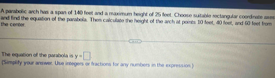 A parabolic arch has a span of 140 feet and a maximum height of 25 feet. Choose suitable rectangular coordinate axes 
and find the equation of the parabola. Then calculate the height of the arch at points 10 feet, 40 feet, and 60 feet from 
the center. 
The equation of the parabola is y=□. 
(Simplify your answer. Use integers or fractions for any numbers in the expression.)