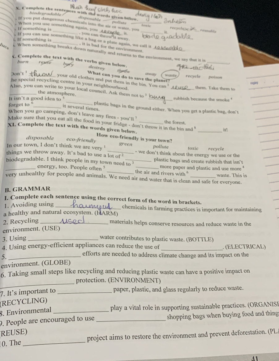 Complete the sentences with the words given below.
biodegradable
disposable
pollute
If you put dangerous chemicals into the air or water, you _toxic_ recy rewnable
When you use something again, you
If something is _it
it
, you can throw it away .
. If something is
If you can use something like a bag or a plate again, we call it
luce
, it is bad for the environment.
. When something breaks down naturally and returns to the environment, we say that it is
. Complete the text with the verbs given below.
burn reuse bury
_
destroy
throw
Don't '_ away waste recycle poison
What can you do to save the planet?
your old clothes and put them in the bin. You can ?
he special recycling centre in your neighbourhood. _them. Take them to
_Also, you can write to your local council. Ask them not to
the atmosphere.
_
It isn't a good idea to § _rubbish because the smoke 
forget to _it several times.
plastic bags in the ground either. When you get a plastic bag, don't
When you go camping, don`t leave any fires - you'll ?
the forest.
Make sure that you eat all the food in your fridge - don't throw it in the bin and " _it!
XI. Complete the text with the words given below.
How eco-friendly is your town?
disposable eco-friendly
gr
In our town, I don’t think we are very ' een pollute toxic recycle
things we throw away. It’s bad to use a lot of 
- we don’t think about the energy we use or the
biodegradable. I think people in my town need_ to^3 plastic bags and create rubbish that isn’t
more paper and plastic and use more 
_energy, too. People often ⁵ _the air and rivers with waste. This is
very unhealthy for people and animals. We need air and water that is clean and safe for everyone.
B. GRAMMAR
I. Complete each sentence using the correct form of the word in brackets.
1. Avoiding using _chemicals in farming practices is important for maintaining
a healthy and natural ecosystem. (HARM)
2. Recycling_
materials helps conserve resources and reduce waste in the
environment. (USE)
3. Using_
water contributes to plastic waste. (BOTTLE)
4. Using energy-efficient appliances can reduce the use of _. (ELECTRICAL)
5._
efforts are needed to address climate change and its impact on the
environment. (GLOBE)
6. Taking small steps like recycling and reducing plastic waste can have a positive impact on
_
protection. (ENVIRONMENT)
7. It’s important to _paper, plastic, and glass regularly to reduce waste.
(RECYCLING)
8. Environmental _play a vital role in supporting sustainable practices. (ORGANISI
9. People are encouraged to use _shopping bags when buying food and thing
REUSE)
0. The _project aims to restore the environment and prevent deforestation. (PL/
41
