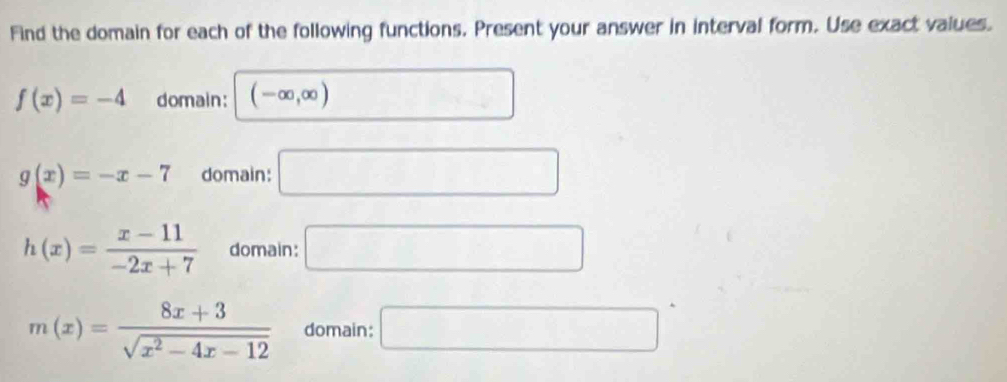 Find the domain for each of the following functions. Present your answer in interval form. Use exact values.
f(x)=-4 domain: (-∈fty ,∈fty ) □
g(x)=-x-7 domain: □
h(x)= (x-11)/-2x+7  domain: □
m(x)= (8x+3)/sqrt(x^2-4x-12)  domain: □