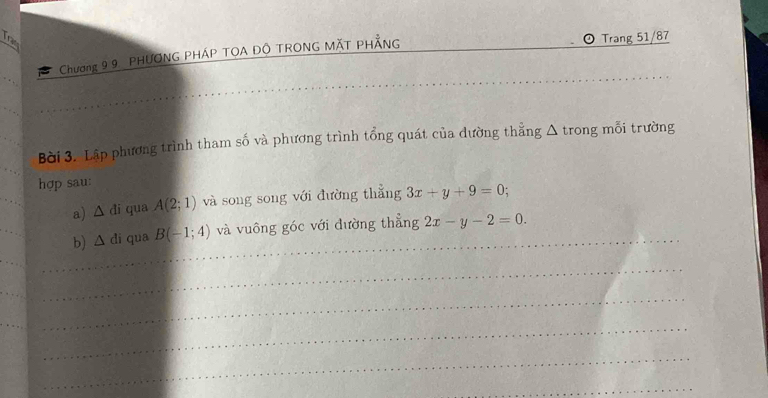 Tram 
Chương 9 9. PHƯONG PHÁP TOA ĐÔ TRONG MÄT PHẢNG 
Trang 51/87
_ 
Bời 3. Lập phương trình tham số và phương trình tổng quát của dường thẳng Δ trong mỗi trường 
hợp sau: 
a) △ di qua A(2;1) và song song với đường thẳng 3x+y+9=0; 
b) △ di qua B(-1;4) _ và vuông góc với đường thẳng 2x-y-2=0. 
_ 
_ 
_ 
_ 
_ 
_ 
_ 
_