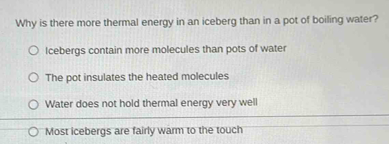 Why is there more thermal energy in an iceberg than in a pot of boiling water?
Icebergs contain more molecules than pots of water
The pot insulates the heated molecules
Water does not hold thermal energy very well
Most icebergs are fairly warm to the touch