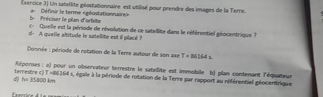 Exercice 3) Un satellite géostationnaire est utilisé pour prendre des images de la Terre. 
a- Définir le terme
b- Préciser le plan d'orbite 
c- Quelle est la période de révolution de ce satellite dans le référentiel géocentrique ? 
d- A quelle altitude le satellite est il placé ? 
Donnée : période de rotation de la Terre autour de son axe T=86164s. 
Réponses : a) pour un observateur terrestre le satellite est immobile b) plan contenant l'équateur 
terrestre c) T=86164s s, égale à la période de rotation de la Terre par rapport au référentiel géocentrique 
d) h=35800km
Exerrice 4