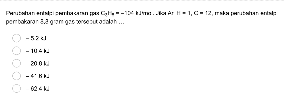 Perubahan entalpi pembakaran gas C_3H_8=-104kJ/mol I. Jika Ar. H=1, C=12 , maka perubahan entalpi
pembakaran 8,8 gram gas tersebut adalah ...
- 5,2 kJ
- 10,4 kJ
- 20,8 kJ
- 41,6 kJ
- 62,4 kJ