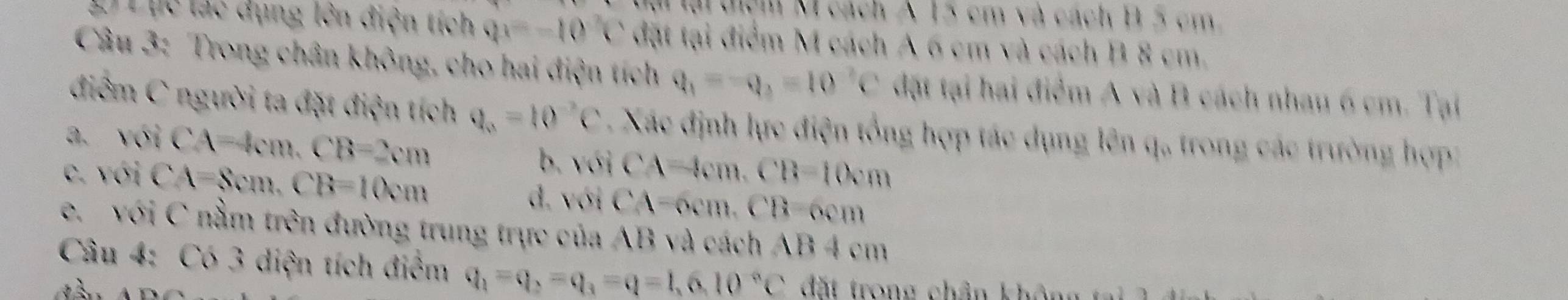 TMại dịệm M cách A 15 cm và cách B 5 cm
2) Lục lác dụng lên điện tích Qx=-10 1 ` đặt tại điểm M cách A 6 cm và cách B 8 cm.
Câu 3: Trong chân không, cho hai điện tích q_1=-q_2=10^(-2)C đặt tại hai điểm A và B cách nhau 6 cm. Tại
điểm C người ta đặt điện tích q_0=10^(-2)C Xác định lực điện tổng hợp tác dụng lên q, trong các trường hợp
a. voiCA=4cm. CB=2cm b.
C. voiCA=8cm. CB=10cm voiCA=4cm. CB=10cm
đ. với CA=6cm. CB=6cm
e. với C nằm trên đường trung trực của AB và cách AB 4 cm
Câu 4: Có 3 diện tích điểm q_1=q_2=q_3=q=1,6,10°C đất trong chân khô