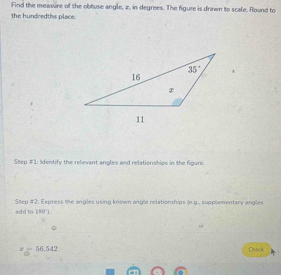 Find the measure of the obtuse angle, ∞, in degrees. The figure is drawn to scale. Round to
the hundredths place.
Step #1: Identify the relevant angles and relationships in the figure.
Step #2: Express the angles using known angle relationships (e.g., supplementary angles
add to 180°).
x=56.542 Check