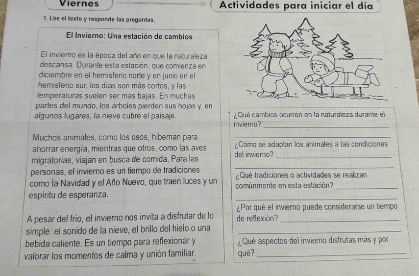 Viernes Actividades para iniciar el día 
1. Lee el texto y responde las preguntas. 
El Invierno: Una estación de cambios 
El invierno es la época del año en que la naturaleza 
descansa. Durante esta estación, que comienza en 
diciembre en el hemisferio norte y en junio en el 
hemisferio sur, los días son más cortos, y las 
temperaturas suelen ser más bajas. En muchas 
partes del mundo, los árboles pierden sus hojas y, en 
algunos lugares, la nieve cubre el paisaje. ¿ Qué cambios ocurren en la naturaleza durante el 
invierno? 
_ 
Muchos animales, como los osos, hibernan para_ 
ahorrar energía, mientras que otros, como las aves ¿Cómo se adaptan los animales a las condiciones 
migratorias, viajan en busca de comida. Para las del invierno?_ 
personas, el invierno es un tiempo de tradiciones 
_ 
¿ Qué tradiciones o actividades se realizan 
como la Navidad y el Año Nuevo, que traen luces y un comúnmente en esta estación?_ 
espíritu de esperanza. 
_ 
¿Por qué el invierno puede considerarse un tiempo 
A pesar del frío, el invierno nos invita a disfrutar de lo de reflexión?_ 
simple: el sonido de la nieve, el brillo del hielo o una_ 
bebida caliente. Es un tiempo para reflexionar y ¿Qué aspectos del invierno disfrutas más y por 
valorar los momentos de calma y unión familiar. qué?_