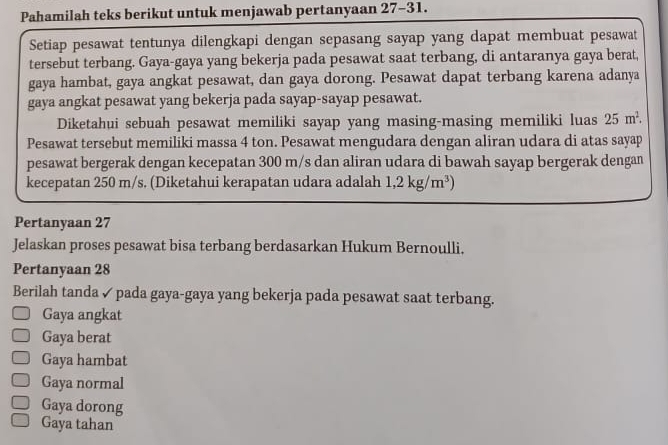 Pahamilah teks berikut untuk menjawab pertanyaan 27 - 31.
Setiap pesawat tentunya dilengkapi dengan sepasang sayap yang dapat membuat pesawat
tersebut terbang. Gaya-gaya yang bekerja pada pesawat saat terbang, di antaranya gaya berat,
gaya hambat, gaya angkat pesawat, dan gaya dorong. Pesawat dapat terbang karena adanya
gaya angkat pesawat yang bekerja pada sayap-sayap pesawat.
Diketahui sebuah pesawat memiliki sayap yang masing-masing memiliki luas 25m^2. 
Pesawat tersebut memiliki massa 4 ton. Pesawat mengudara dengan aliran udara di atas sayap
pesawat bergerak dengan kecepatan 300 m/s dan aliran udara di bawah sayap bergerak dengan
kecepatan 250 m/s. (Diketahui kerapatan udara adalah 1,2kg/m^3)
Pertanyaan 27
Jelaskan proses pesawat bisa terbang berdasarkan Hukum Bernoulli.
Pertanyaan 28
Berilah tanda ✓ pada gaya-gaya yang bekerja pada pesawat saat terbang.
Gaya angkat
Gaya berat
Gaya hambat
Gaya normal
Gaya dorong
Gaya tahan